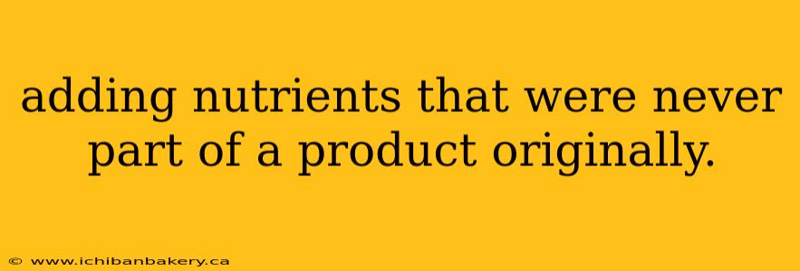 adding nutrients that were never part of a product originally.