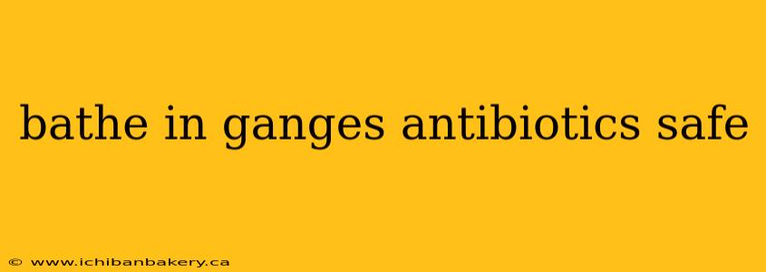 bathe in ganges antibiotics safe
