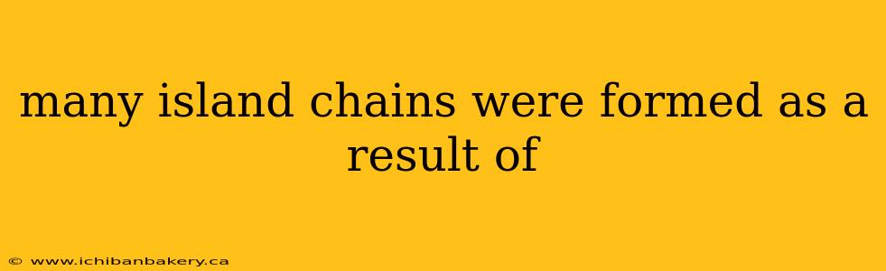 many island chains were formed as a result of