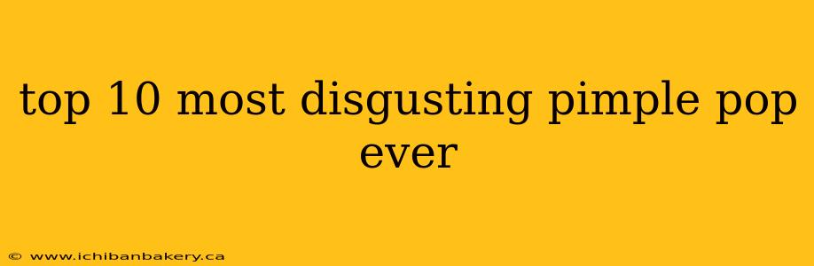 top 10 most disgusting pimple pop ever